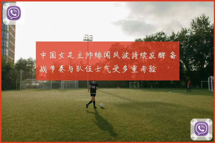 中国女足主帅绯闻风波持续发酵 备战节奏与队伍士气受多重考验