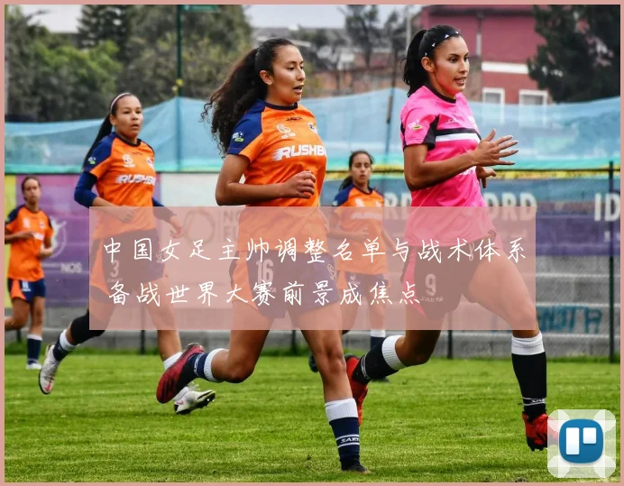 中国女足主帅调整名单与战术体系 备战世界大赛前景成焦点
